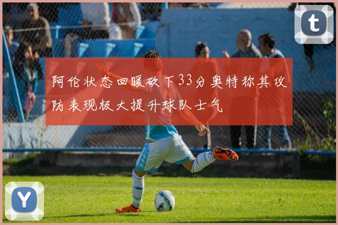 阿伦状态回暖砍下33分奥特称其攻防表现极大提升球队士气