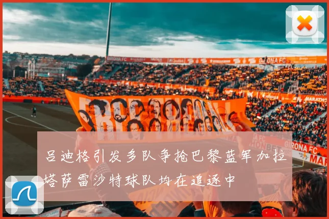 吕迪格引发多队争抢巴黎蓝军加拉塔萨雷沙特球队均在追逐中