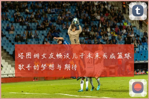 塔图姆女友畅谈儿子未来或成篮球歌手的梦想与期待