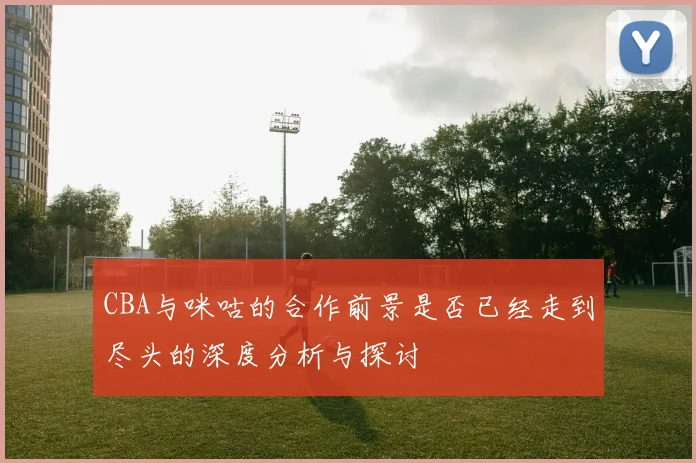 CBA与咪咕的合作前景是否已经走到尽头的深度分析与探讨