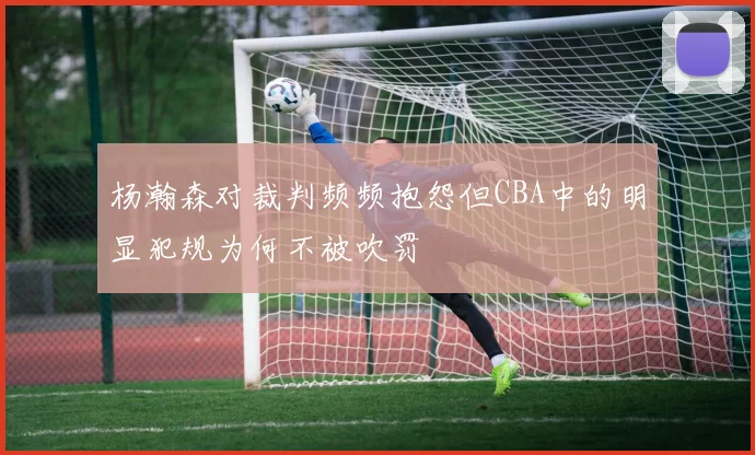 杨瀚森对裁判频频抱怨但CBA中的明显犯规为何不被吹罚