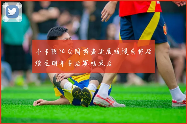小卡阴阳合同调查进展缓慢或将延续至明年季后赛结束后