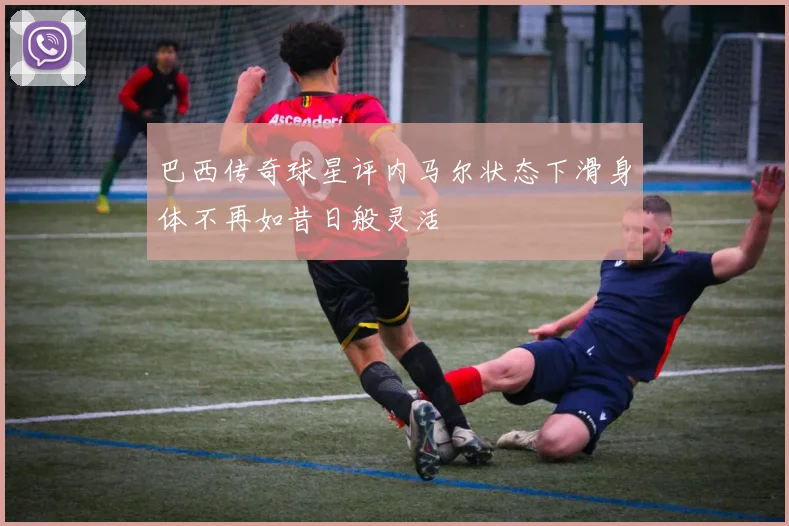 巴西传奇球星评内马尔状态下滑身体不再如昔日般灵活