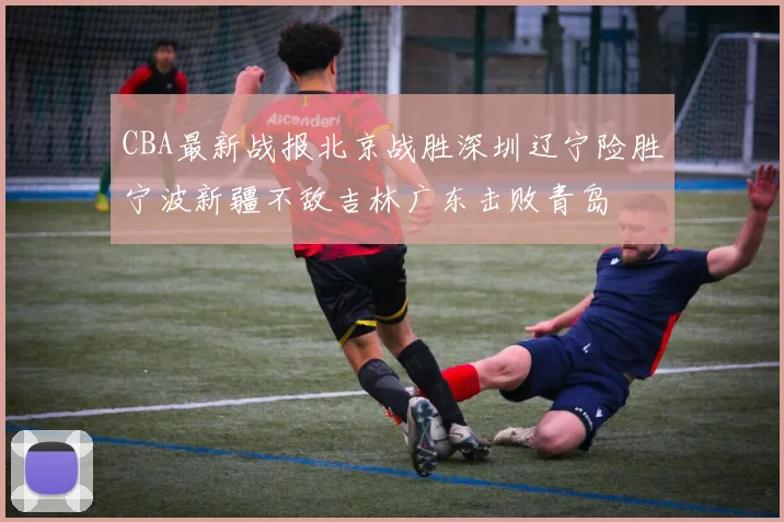 CBA最新战报北京战胜深圳辽宁险胜宁波新疆不敌吉林广东击败青岛
