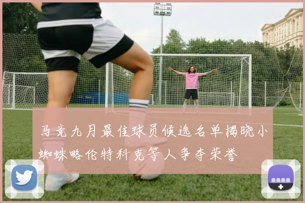马竞九月最佳球员候选名单揭晓小蜘蛛略伦特科克等人争夺荣誉