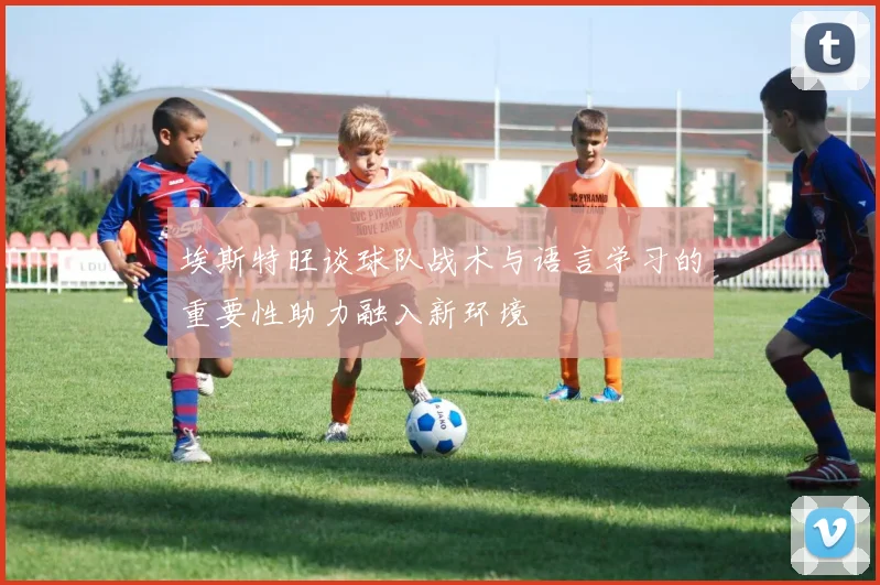 埃斯特旺谈球队战术与语言学习的重要性助力融入新环境