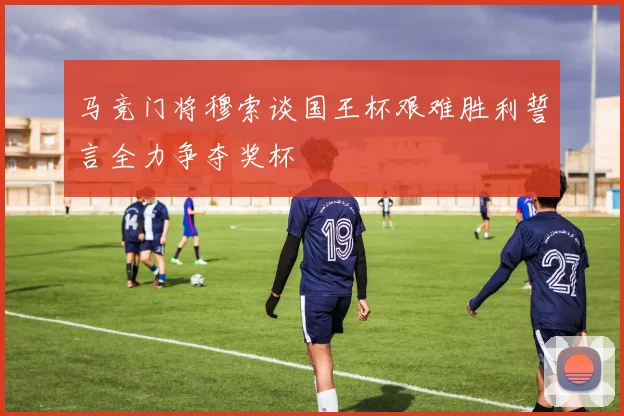 马竞门将穆索谈国王杯艰难胜利誓言全力争夺奖杯