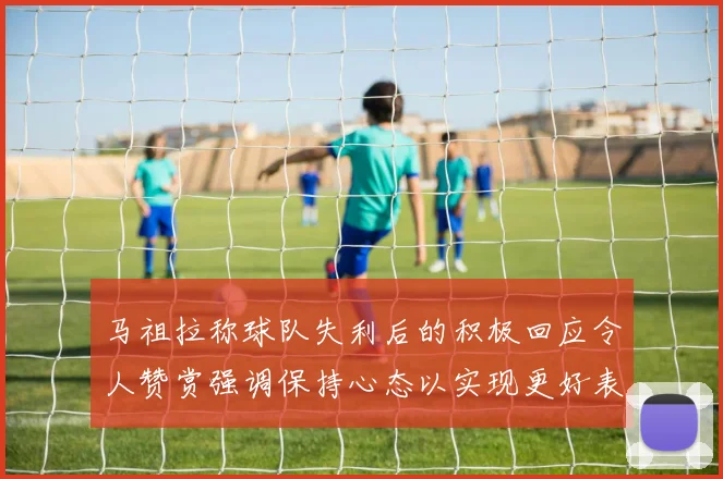 马祖拉称球队失利后的积极回应令人赞赏强调保持心态以实现更好表现