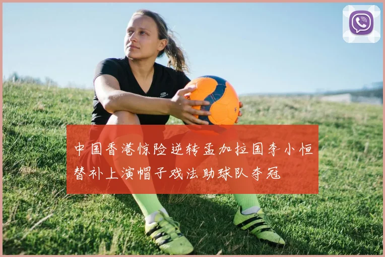 中国香港惊险逆转孟加拉国李小恒替补上演帽子戏法助球队夺冠