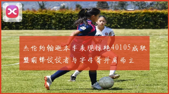 杰伦约翰逊本季表现惊艳40105成联盟前锋佼佼者与字母哥并肩而立