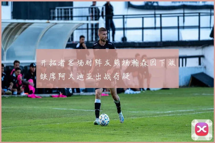 开拓者客场对阵灰熊杨瀚森因下放缺席阿夫迪亚出战存疑