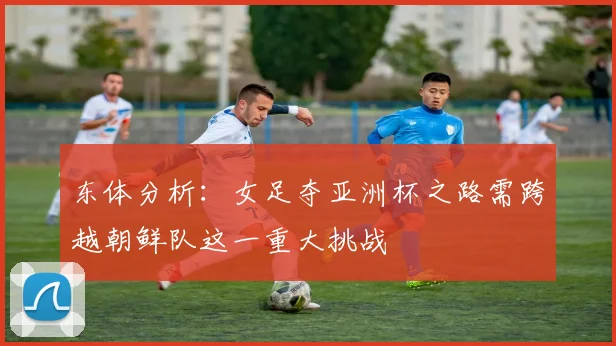 东体分析：女足夺亚洲杯之路需跨越朝鲜队这一重大挑战