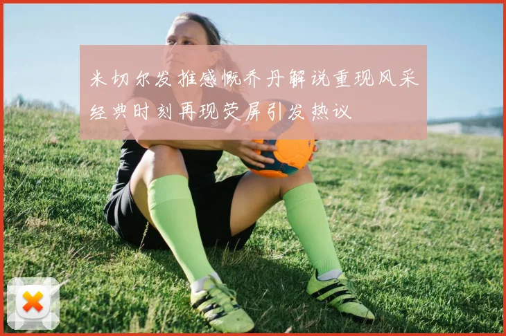 米切尔发推感慨乔丹解说重现风采经典时刻再现荧屏引发热议