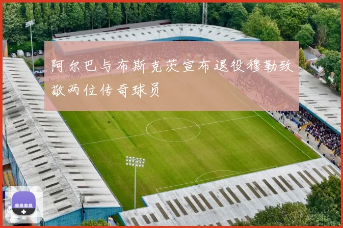 阿尔巴与布斯克茨宣布退役穆勒致敬两位传奇球员