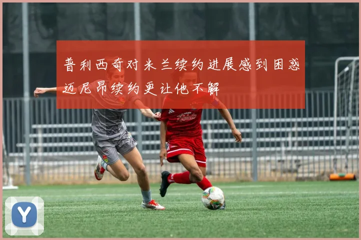 普利西奇对米兰续约进展感到困惑迈尼昂续约更让他不解