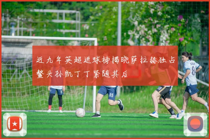 近九年英超进球榜揭晓萨拉赫独占鳌头孙凯丁丁紧随其后