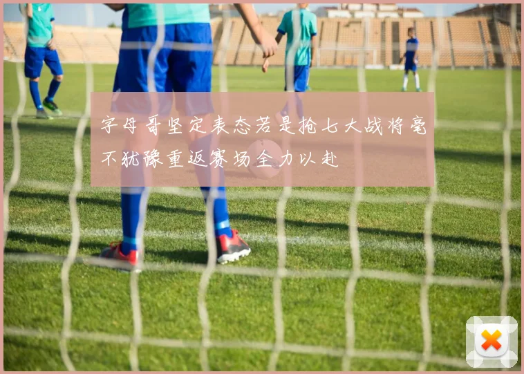 字母哥坚定表态若是抢七大战将毫不犹豫重返赛场全力以赴