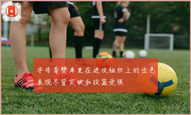 字母哥赞库里在进攻组织上的出色表现尽管突破和投篮受限