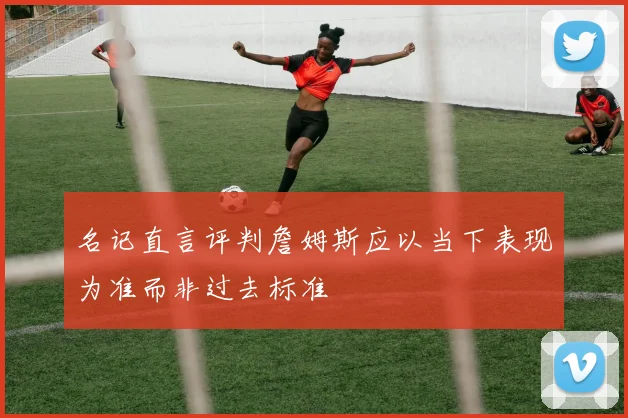 名记直言评判詹姆斯应以当下表现为准而非过去标准