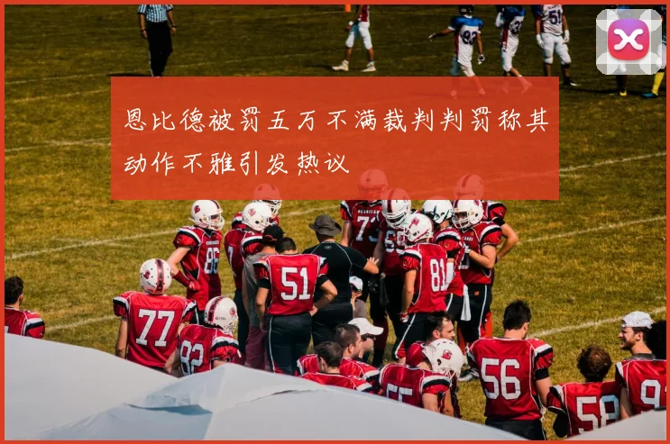 恩比德被罚五万不满裁判判罚称其动作不雅引发热议