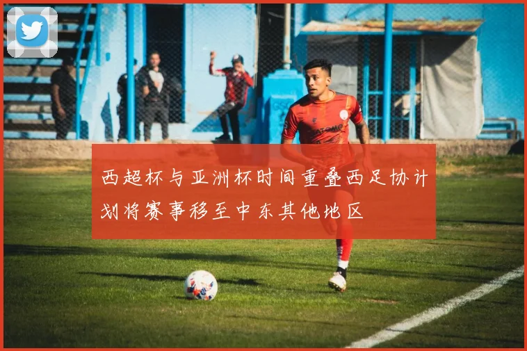 西超杯与亚洲杯时间重叠西足协计划将赛事移至中东其他地区