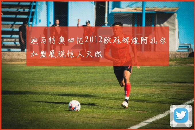 迪马特奥回忆2012欧冠辉煌阿扎尔加盟展现惊人天赋
