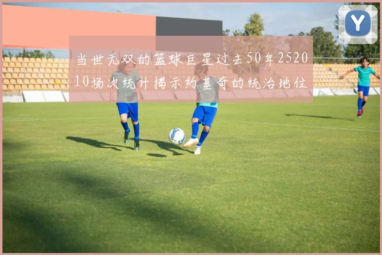 当世无双的篮球巨星过去50年252010场次统计揭示约基奇的统治地位