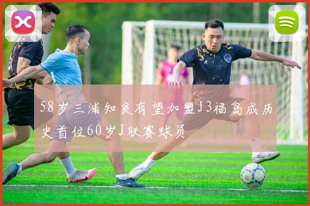 58岁三浦知良有望加盟J3福岛成历史首位60岁J联赛球员
