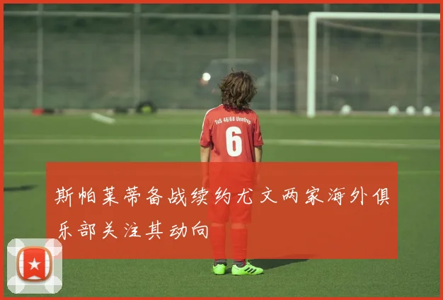 斯帕莱蒂备战续约尤文两家海外俱乐部关注其动向