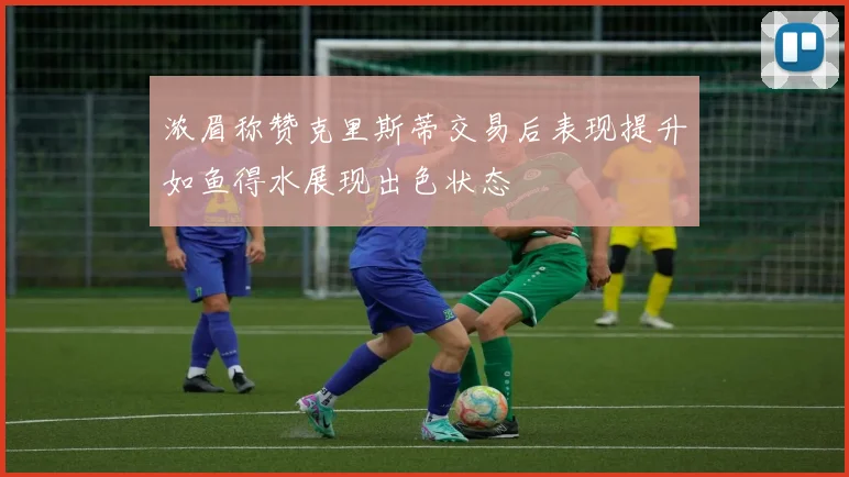 浓眉称赞克里斯蒂交易后表现提升如鱼得水展现出色状态