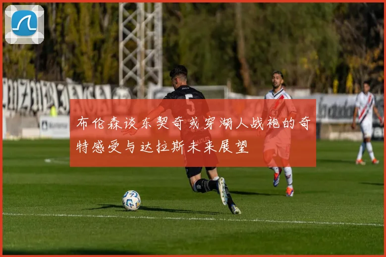 布伦森谈东契奇或穿湖人战袍的奇特感受与达拉斯未来展望