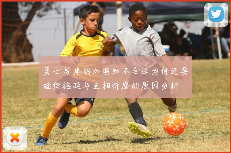 勇士与库明加明知不合适为何还要继续拖延与互相折磨的原因分析