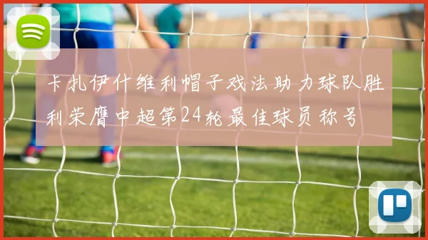 卡扎伊什维利帽子戏法助力球队胜利荣膺中超第24轮最佳球员称号